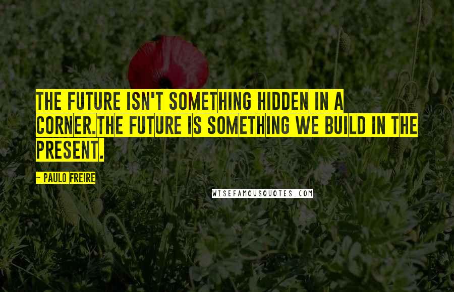 Paulo Freire Quotes: The future isn't something hidden in a corner.The future is something we build in the present.