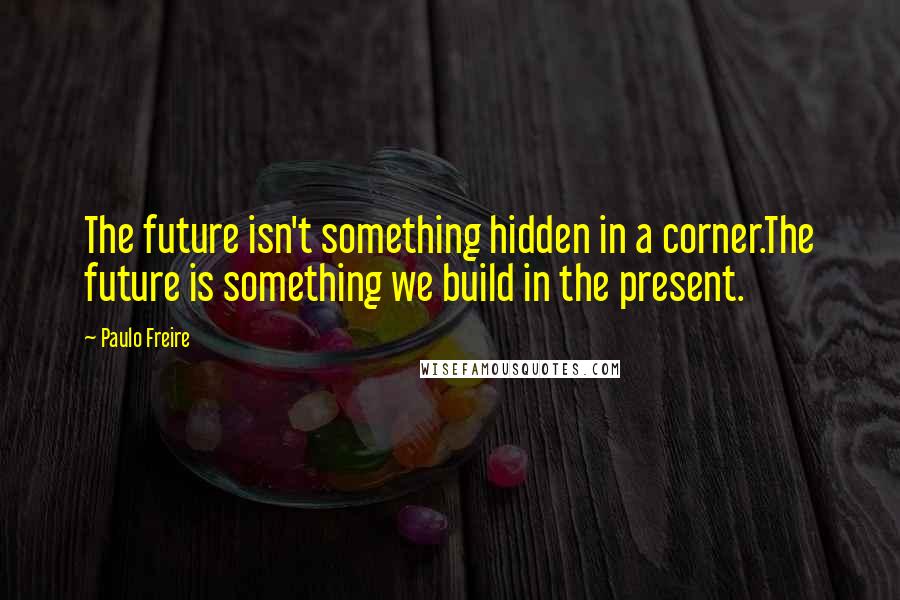 Paulo Freire Quotes: The future isn't something hidden in a corner.The future is something we build in the present.