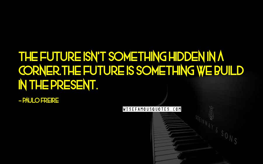 Paulo Freire Quotes: The future isn't something hidden in a corner.The future is something we build in the present.