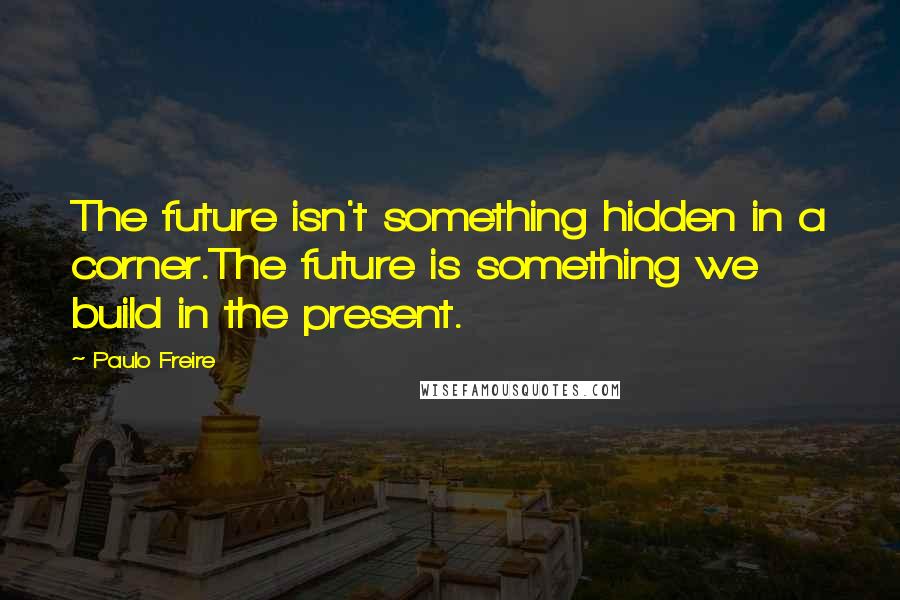 Paulo Freire Quotes: The future isn't something hidden in a corner.The future is something we build in the present.
