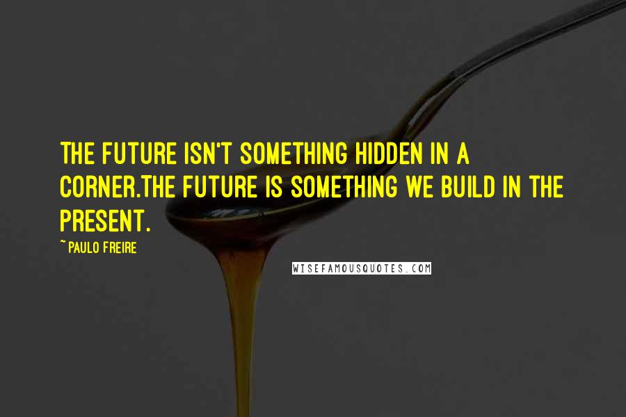Paulo Freire Quotes: The future isn't something hidden in a corner.The future is something we build in the present.