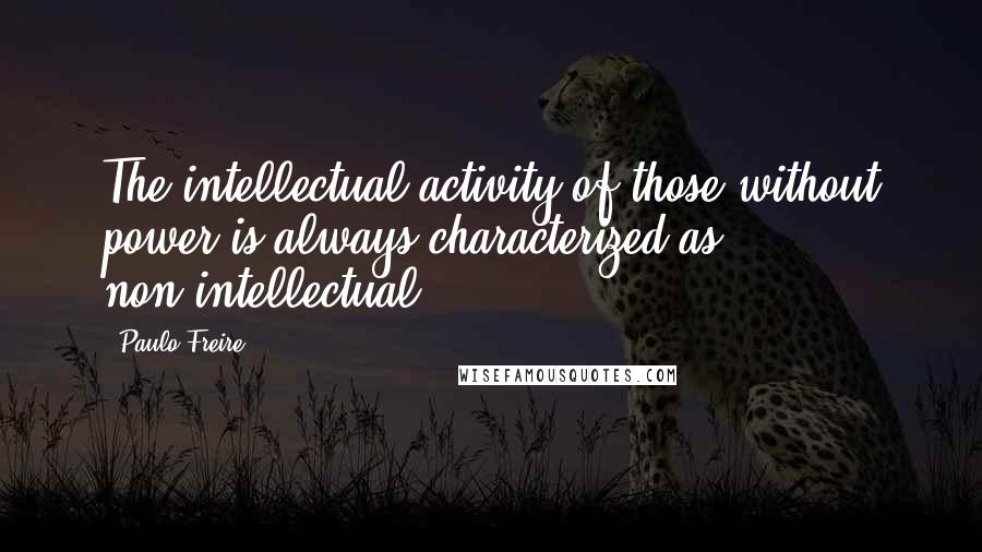 Paulo Freire Quotes: The intellectual activity of those without power is always characterized as non-intellectual.