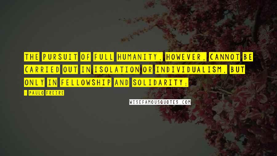 Paulo Freire Quotes: The pursuit of full humanity, however, cannot be carried out in isolation or individualism, but only in fellowship and solidarity;