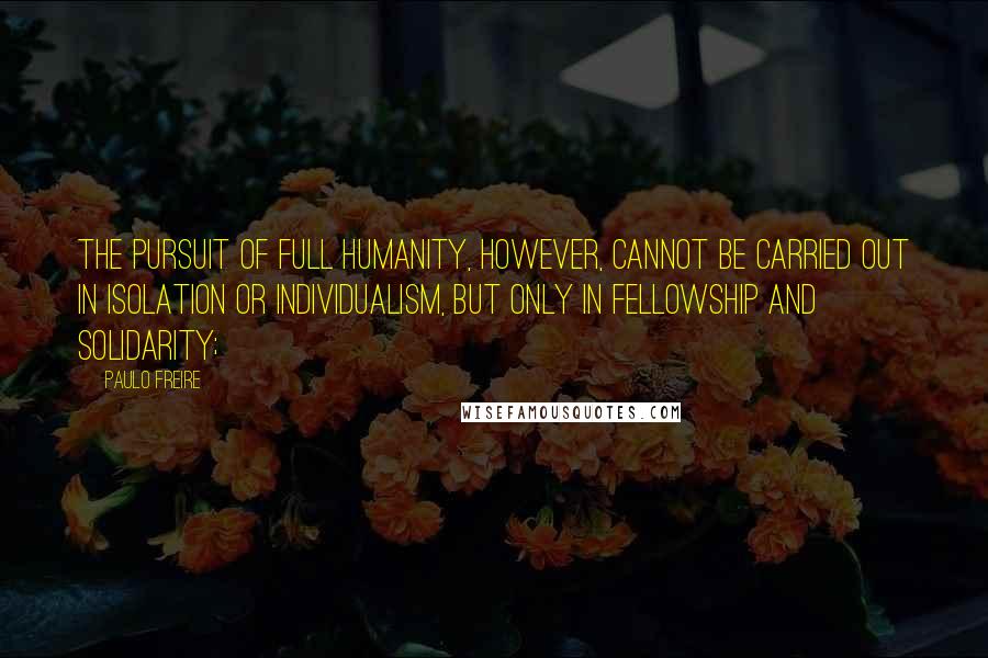 Paulo Freire Quotes: The pursuit of full humanity, however, cannot be carried out in isolation or individualism, but only in fellowship and solidarity;