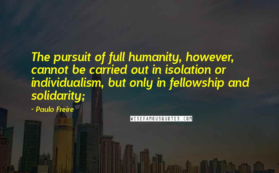 Paulo Freire Quotes: The pursuit of full humanity, however, cannot be carried out in isolation or individualism, but only in fellowship and solidarity;