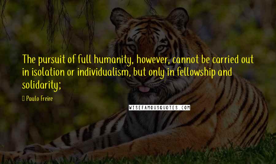 Paulo Freire Quotes: The pursuit of full humanity, however, cannot be carried out in isolation or individualism, but only in fellowship and solidarity;