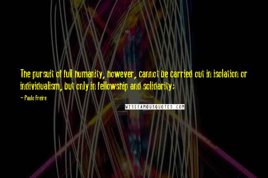 Paulo Freire Quotes: The pursuit of full humanity, however, cannot be carried out in isolation or individualism, but only in fellowship and solidarity;