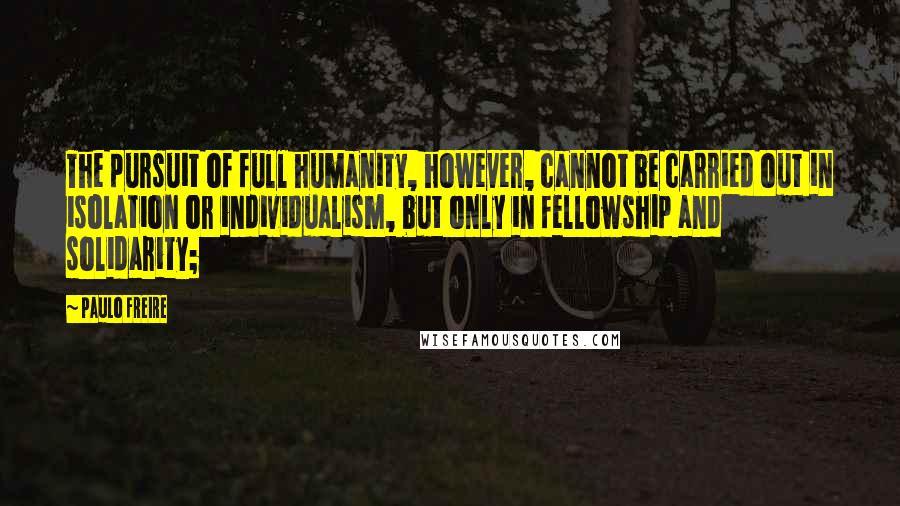 Paulo Freire Quotes: The pursuit of full humanity, however, cannot be carried out in isolation or individualism, but only in fellowship and solidarity;