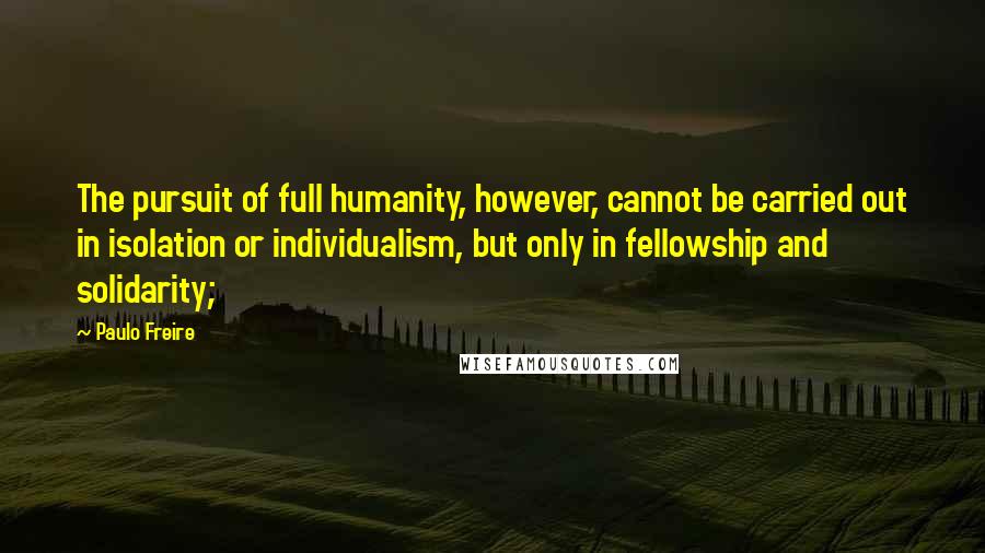 Paulo Freire Quotes: The pursuit of full humanity, however, cannot be carried out in isolation or individualism, but only in fellowship and solidarity;