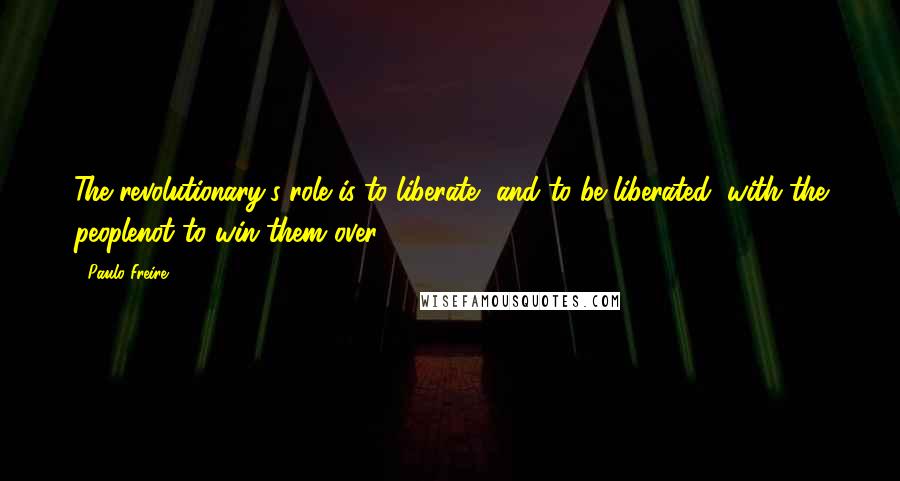 Paulo Freire Quotes: The revolutionary's role is to liberate, and to be liberated, with the peoplenot to win them over.