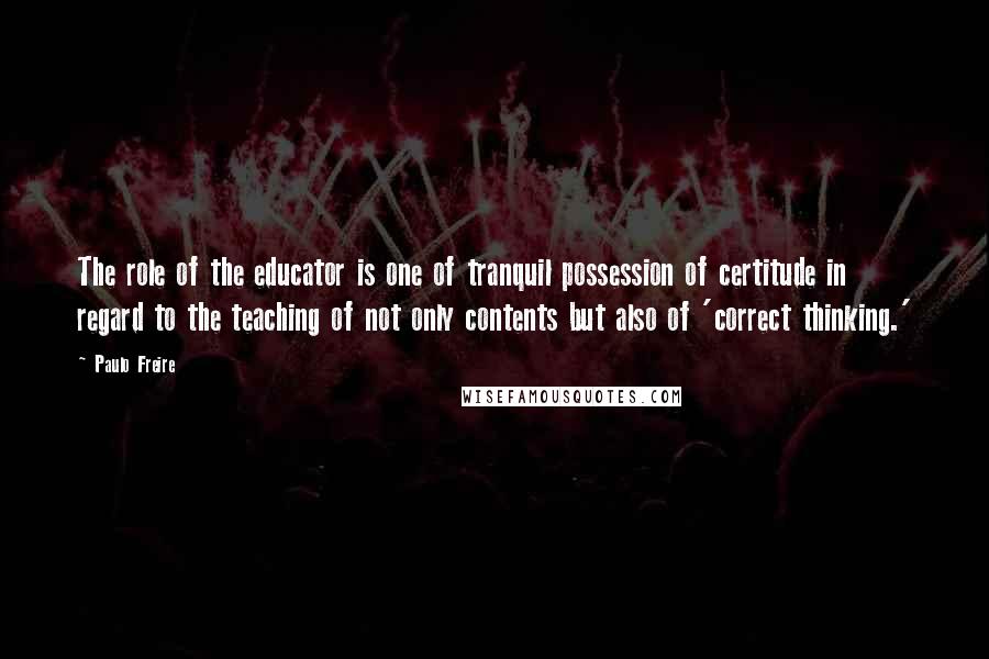 Paulo Freire Quotes: The role of the educator is one of tranquil possession of certitude in regard to the teaching of not only contents but also of 'correct thinking.'