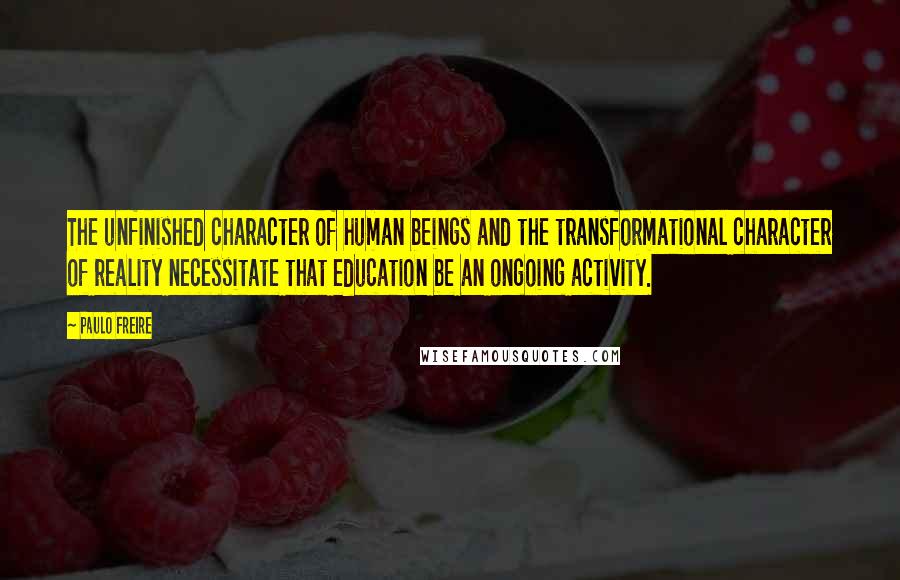 Paulo Freire Quotes: The unfinished character of human beings and the transformational character of reality necessitate that education be an ongoing activity.