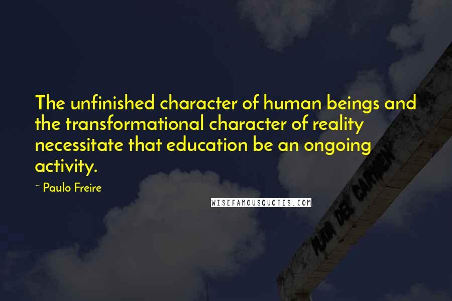 Paulo Freire Quotes: The unfinished character of human beings and the transformational character of reality necessitate that education be an ongoing activity.