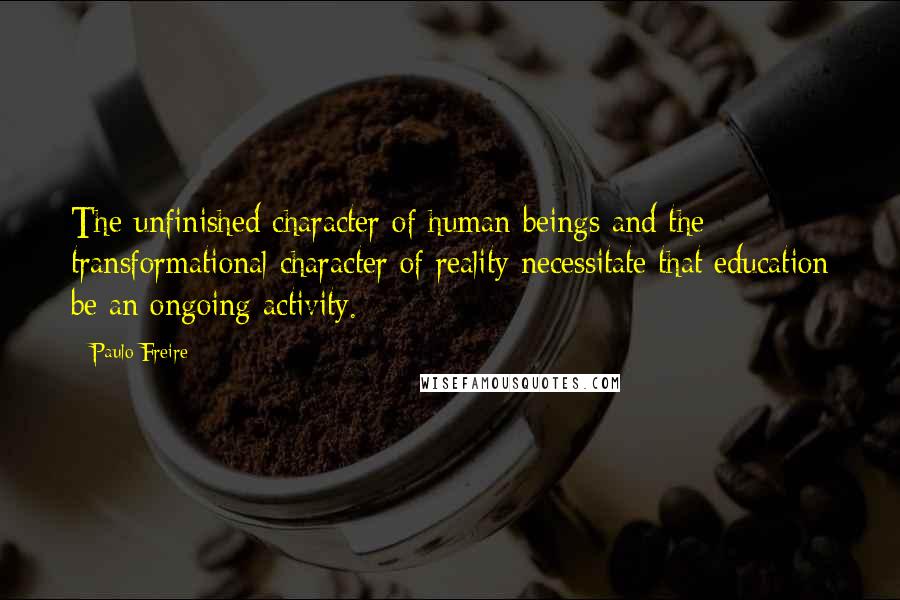 Paulo Freire Quotes: The unfinished character of human beings and the transformational character of reality necessitate that education be an ongoing activity.