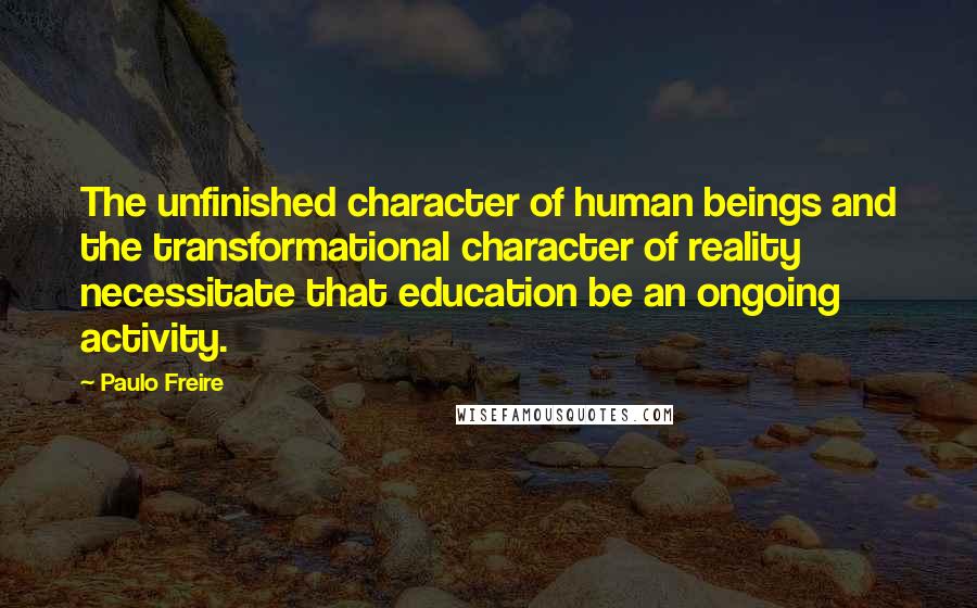 Paulo Freire Quotes: The unfinished character of human beings and the transformational character of reality necessitate that education be an ongoing activity.