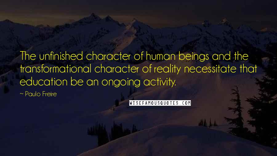 Paulo Freire Quotes: The unfinished character of human beings and the transformational character of reality necessitate that education be an ongoing activity.