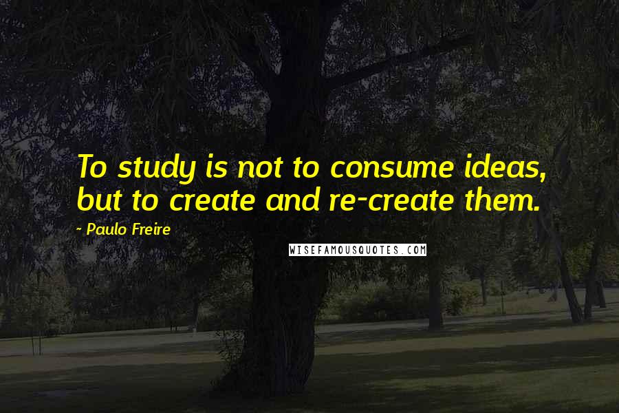 Paulo Freire Quotes: To study is not to consume ideas, but to create and re-create them.