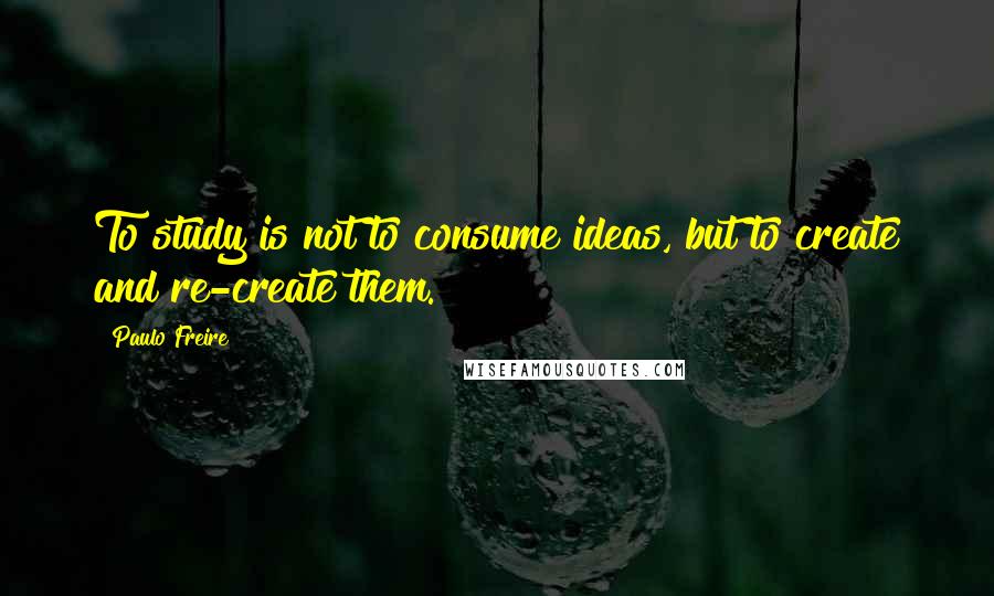 Paulo Freire Quotes: To study is not to consume ideas, but to create and re-create them.