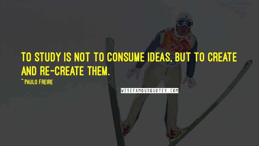 Paulo Freire Quotes: To study is not to consume ideas, but to create and re-create them.
