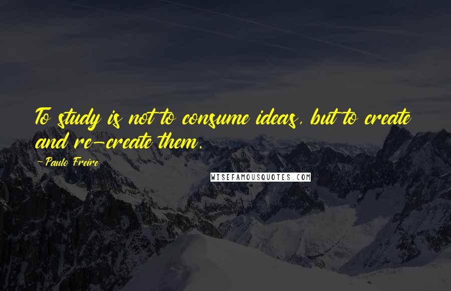 Paulo Freire Quotes: To study is not to consume ideas, but to create and re-create them.