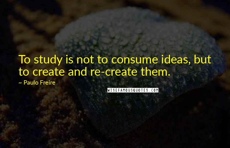 Paulo Freire Quotes: To study is not to consume ideas, but to create and re-create them.