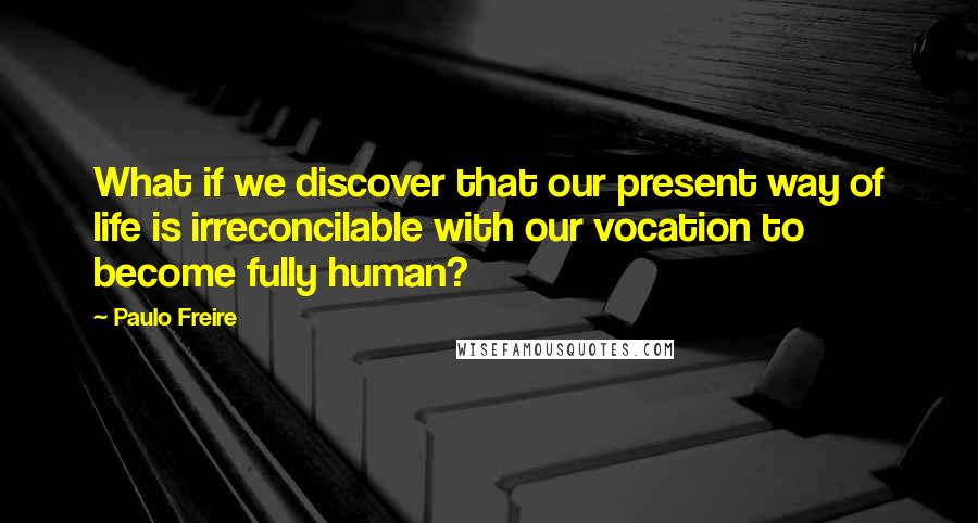 Paulo Freire Quotes: What if we discover that our present way of life is irreconcilable with our vocation to become fully human?