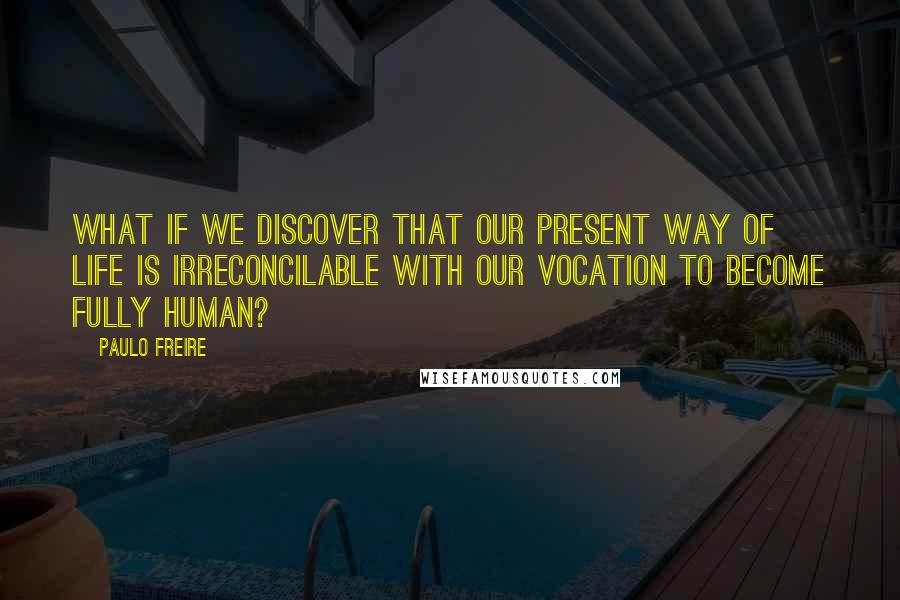 Paulo Freire Quotes: What if we discover that our present way of life is irreconcilable with our vocation to become fully human?