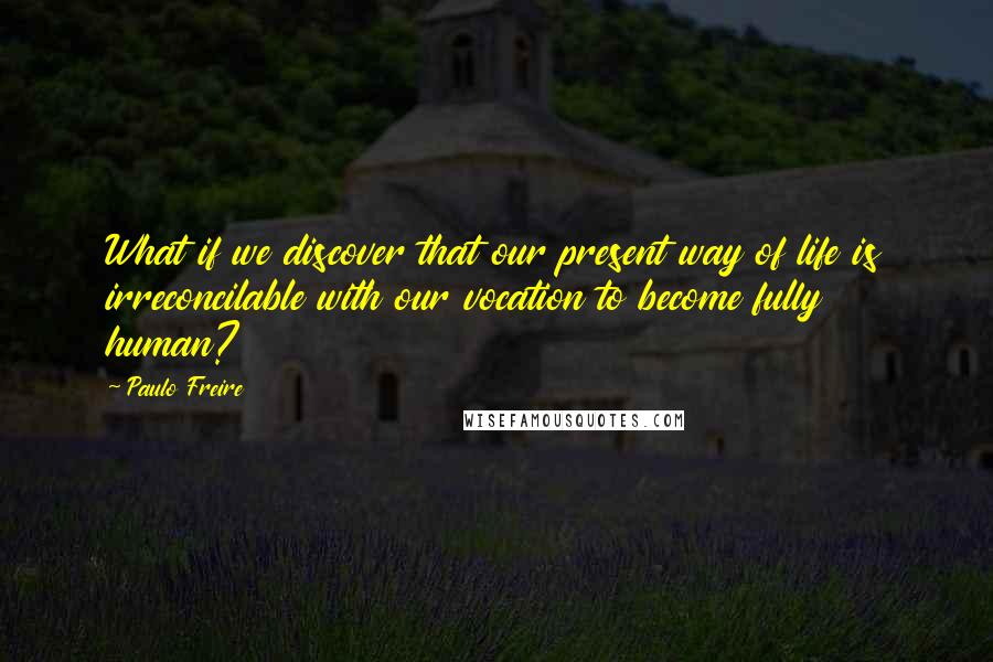 Paulo Freire Quotes: What if we discover that our present way of life is irreconcilable with our vocation to become fully human?