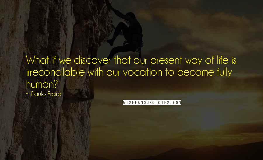Paulo Freire Quotes: What if we discover that our present way of life is irreconcilable with our vocation to become fully human?