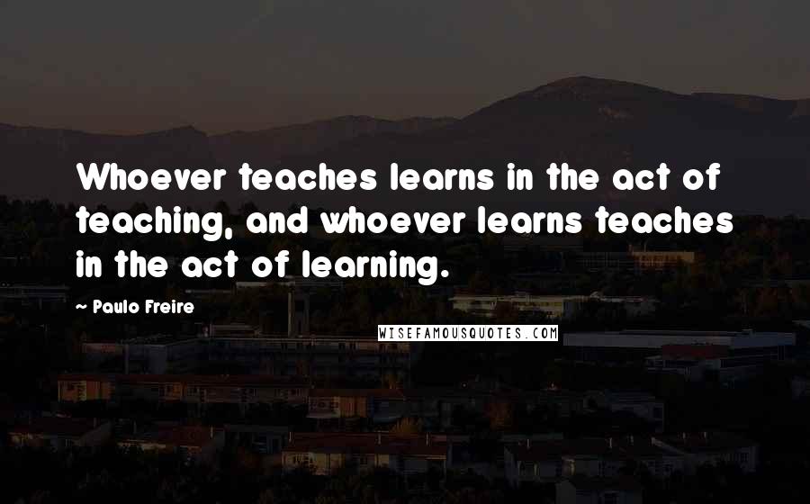 Paulo Freire Quotes: Whoever teaches learns in the act of teaching, and whoever learns teaches in the act of learning.