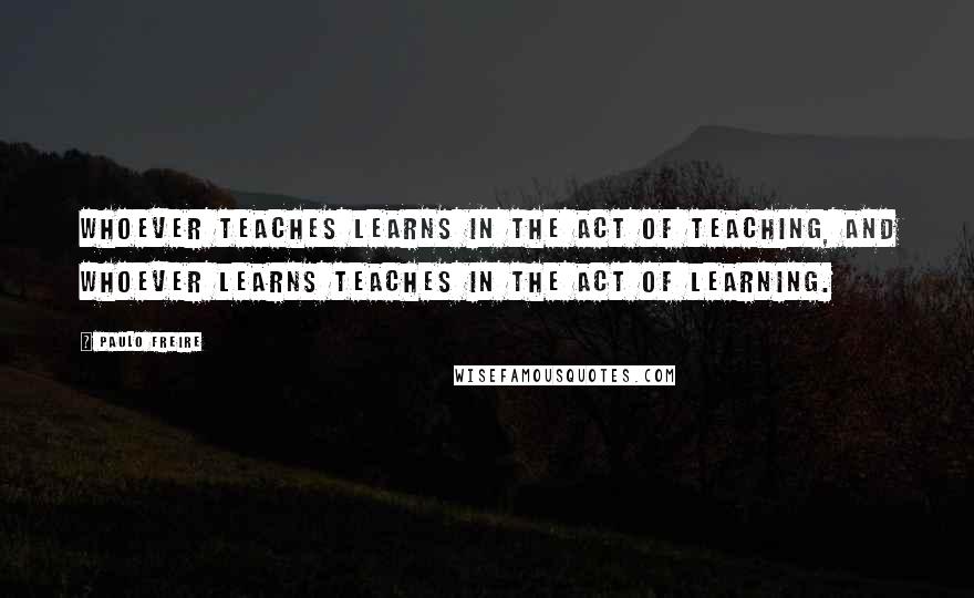Paulo Freire Quotes: Whoever teaches learns in the act of teaching, and whoever learns teaches in the act of learning.