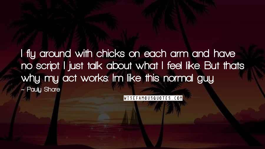 Pauly Shore Quotes: I fly around with chicks on each arm and have no script. I just talk about what I feel like. But that's why my act works: I'm like this normal guy.
