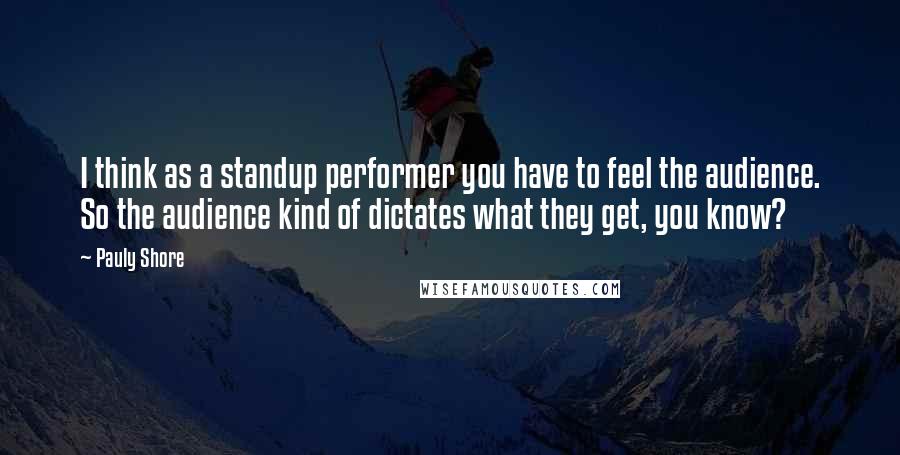 Pauly Shore Quotes: I think as a standup performer you have to feel the audience. So the audience kind of dictates what they get, you know?