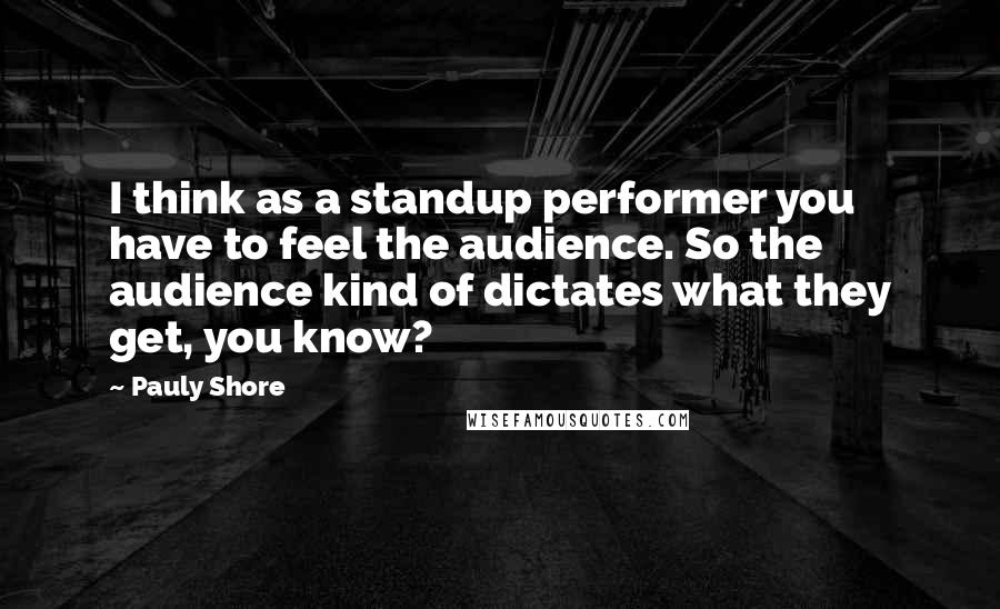 Pauly Shore Quotes: I think as a standup performer you have to feel the audience. So the audience kind of dictates what they get, you know?