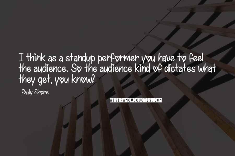 Pauly Shore Quotes: I think as a standup performer you have to feel the audience. So the audience kind of dictates what they get, you know?