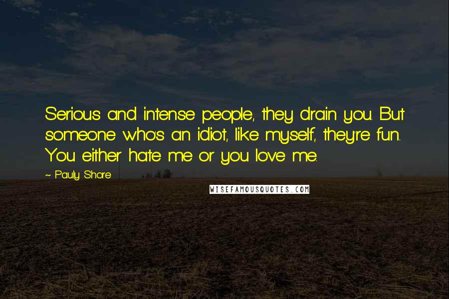 Pauly Shore Quotes: Serious and intense people, they drain you. But someone who's an idiot, like myself, they're fun. You either hate me or you love me.