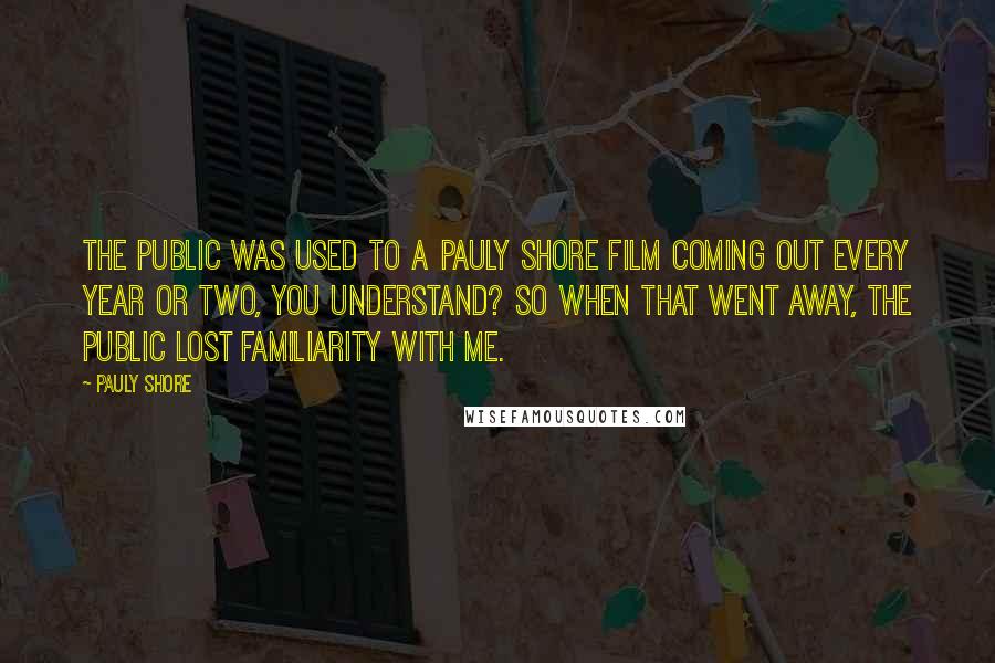Pauly Shore Quotes: The public was used to a Pauly Shore film coming out every year or two, you understand? So when that went away, the public lost familiarity with me.