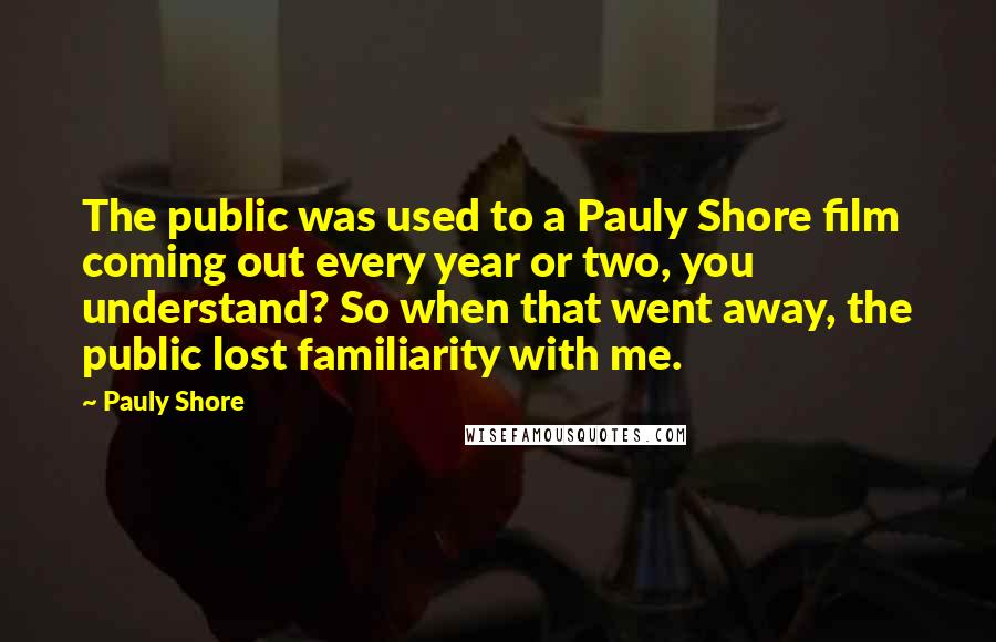 Pauly Shore Quotes: The public was used to a Pauly Shore film coming out every year or two, you understand? So when that went away, the public lost familiarity with me.