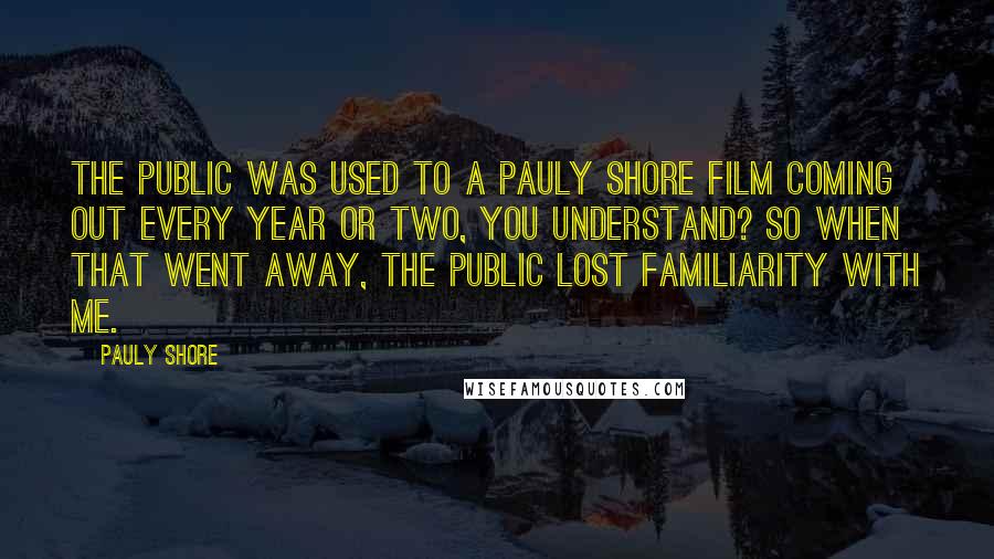 Pauly Shore Quotes: The public was used to a Pauly Shore film coming out every year or two, you understand? So when that went away, the public lost familiarity with me.