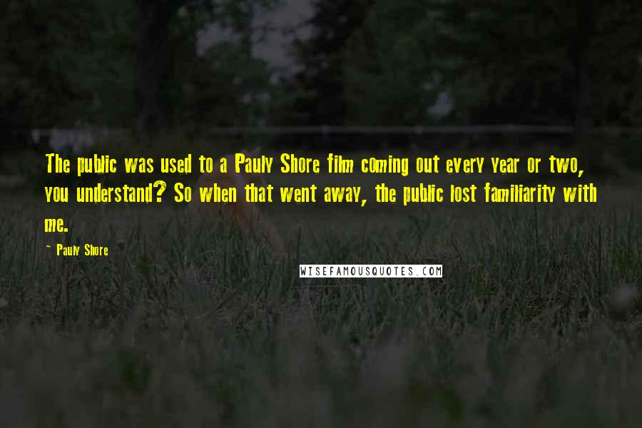 Pauly Shore Quotes: The public was used to a Pauly Shore film coming out every year or two, you understand? So when that went away, the public lost familiarity with me.