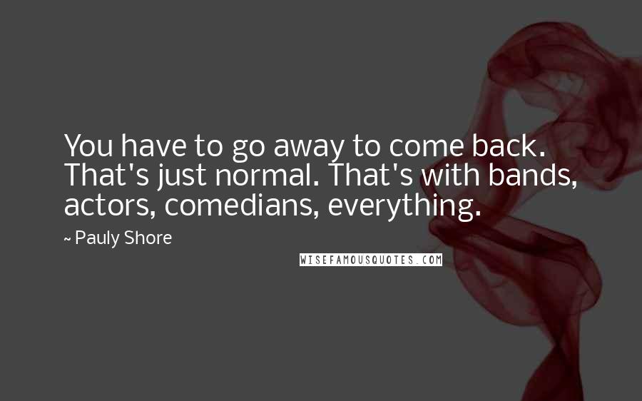 Pauly Shore Quotes: You have to go away to come back. That's just normal. That's with bands, actors, comedians, everything.