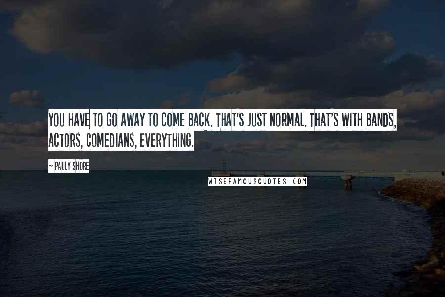 Pauly Shore Quotes: You have to go away to come back. That's just normal. That's with bands, actors, comedians, everything.