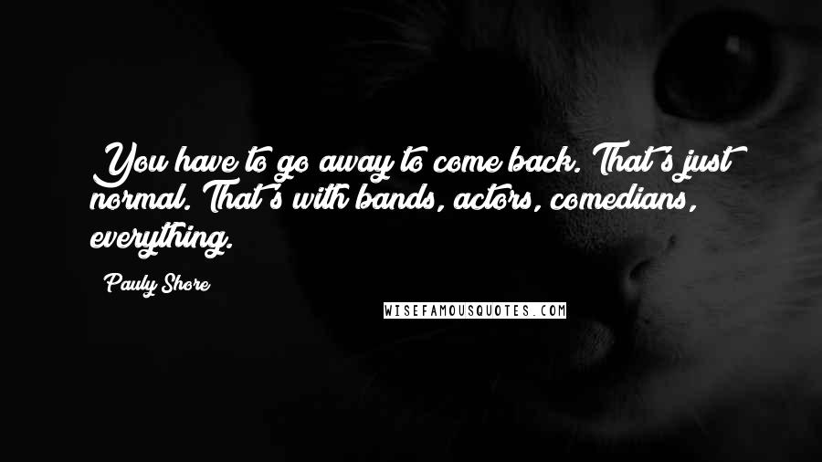 Pauly Shore Quotes: You have to go away to come back. That's just normal. That's with bands, actors, comedians, everything.