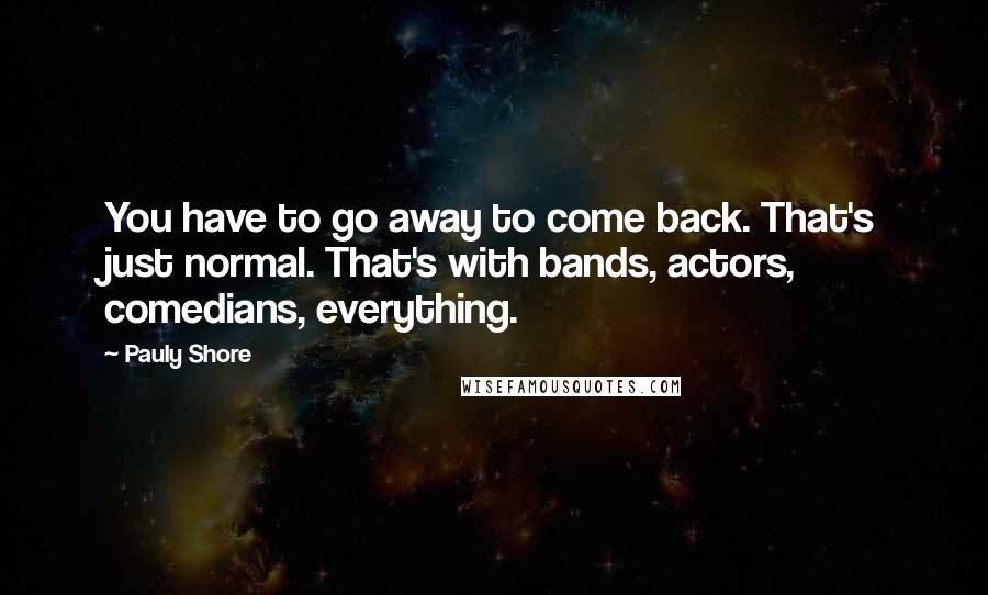 Pauly Shore Quotes: You have to go away to come back. That's just normal. That's with bands, actors, comedians, everything.