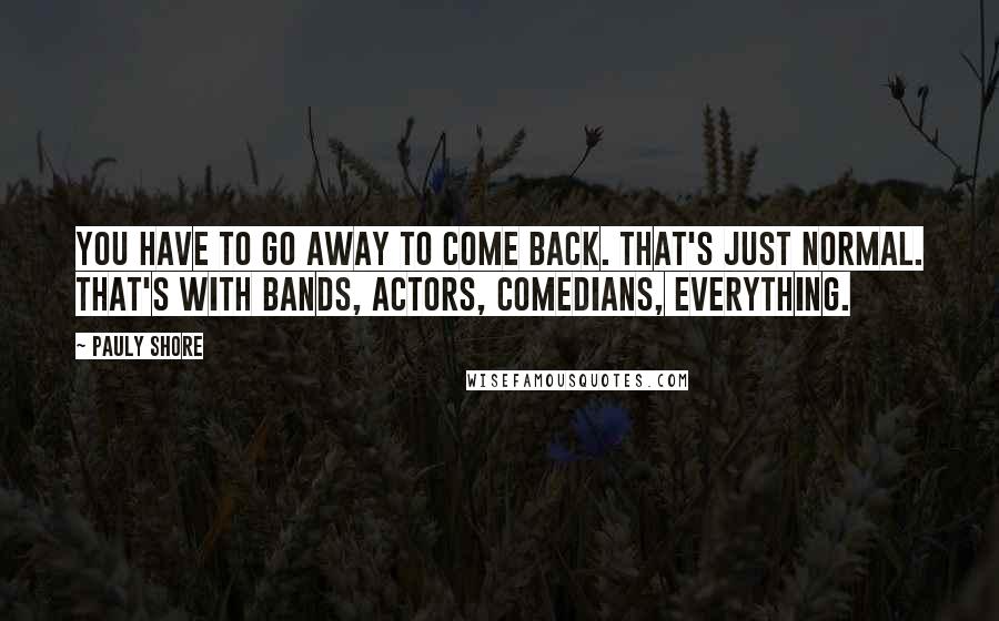 Pauly Shore Quotes: You have to go away to come back. That's just normal. That's with bands, actors, comedians, everything.