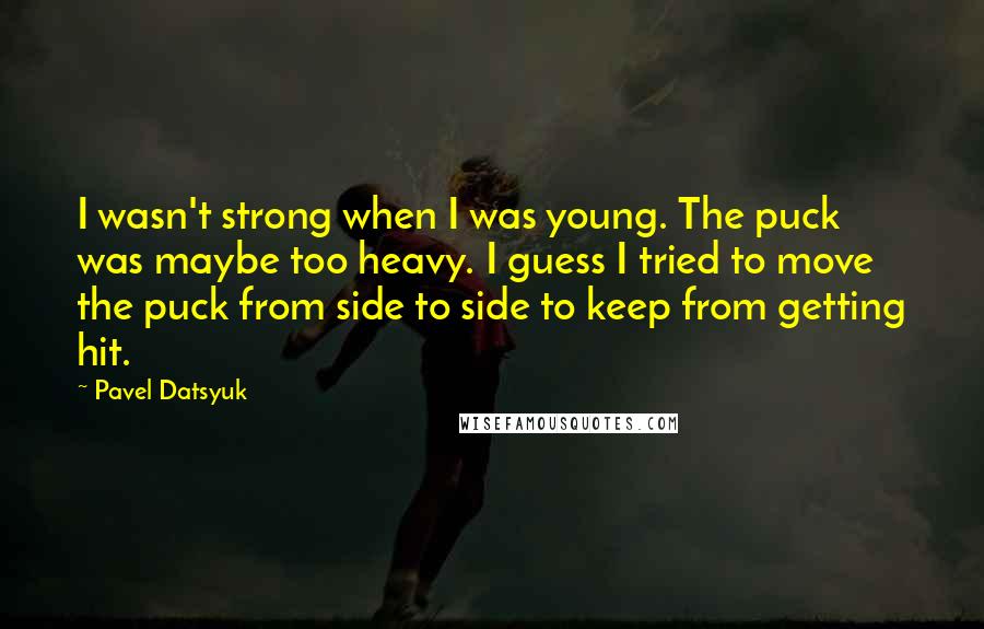 Pavel Datsyuk Quotes: I wasn't strong when I was young. The puck was maybe too heavy. I guess I tried to move the puck from side to side to keep from getting hit.