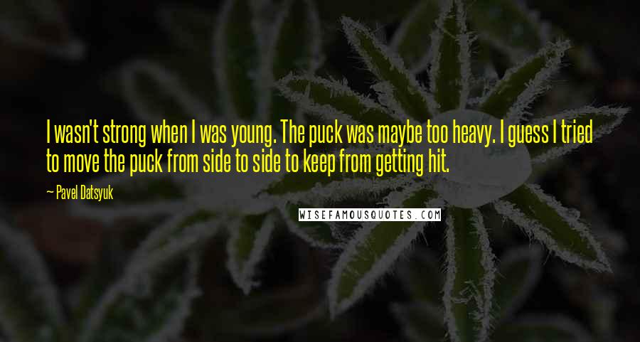Pavel Datsyuk Quotes: I wasn't strong when I was young. The puck was maybe too heavy. I guess I tried to move the puck from side to side to keep from getting hit.