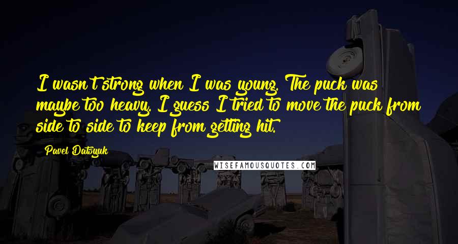 Pavel Datsyuk Quotes: I wasn't strong when I was young. The puck was maybe too heavy. I guess I tried to move the puck from side to side to keep from getting hit.