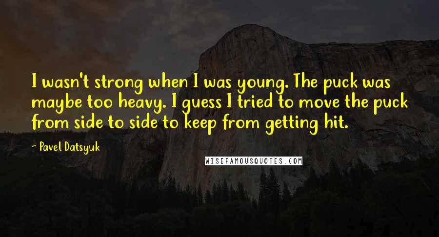 Pavel Datsyuk Quotes: I wasn't strong when I was young. The puck was maybe too heavy. I guess I tried to move the puck from side to side to keep from getting hit.