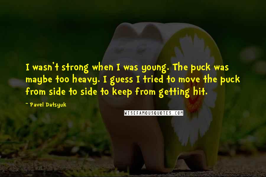 Pavel Datsyuk Quotes: I wasn't strong when I was young. The puck was maybe too heavy. I guess I tried to move the puck from side to side to keep from getting hit.